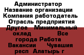 Администратор › Название организации ­ Компания-работодатель › Отрасль предприятия ­ Другое › Минимальный оклад ­ 17 000 - Все города Работа » Вакансии   . Чувашия респ.,Алатырь г.